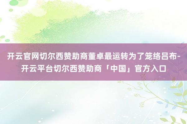 开云官网切尔西赞助商董卓最运转为了笼络吕布-开云平台切尔西赞助商「中国」官方入口