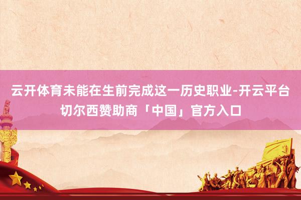 云开体育未能在生前完成这一历史职业-开云平台切尔西赞助商「中国」官方入口