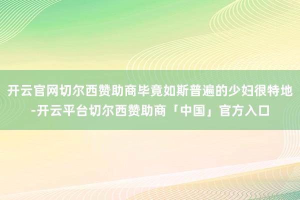 开云官网切尔西赞助商毕竟如斯普遍的少妇很特地-开云平台切尔西赞助商「中国」官方入口