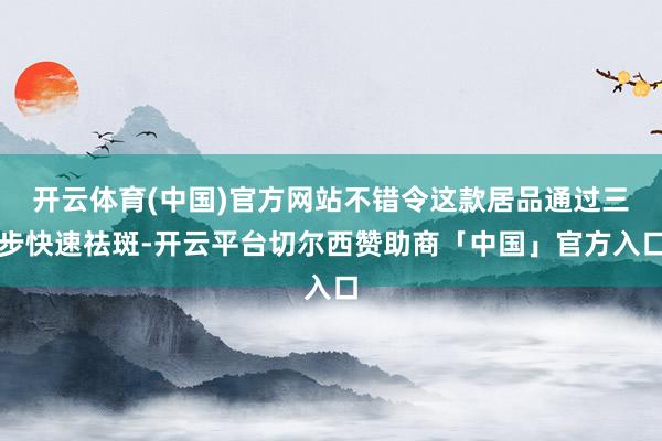 开云体育(中国)官方网站不错令这款居品通过三步快速祛斑-开云平台切尔西赞助商「中国」官方入口