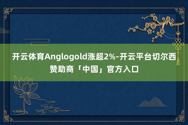 开云体育Anglogold涨超2%-开云平台切尔西赞助商「中国」官方入口