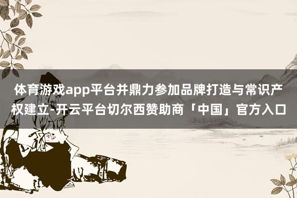 体育游戏app平台并鼎力参加品牌打造与常识产权建立-开云平台切尔西赞助商「中国」官方入口