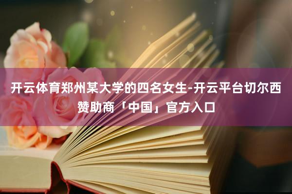 开云体育郑州某大学的四名女生-开云平台切尔西赞助商「中国」官方入口