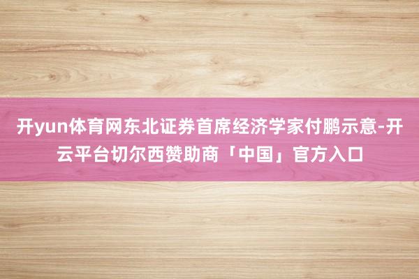 开yun体育网东北证券首席经济学家付鹏示意-开云平台切尔西赞助商「中国」官方入口