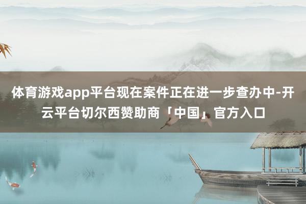体育游戏app平台现在案件正在进一步查办中-开云平台切尔西赞助商「中国」官方入口