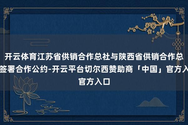 开云体育江苏省供销合作总社与陕西省供销合作总社签署合作公约-开云平台切尔西赞助商「中国」官方入口