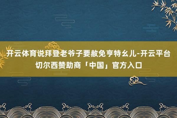 开云体育说拜登老爷子要赦免亨特幺儿-开云平台切尔西赞助商「中国」官方入口
