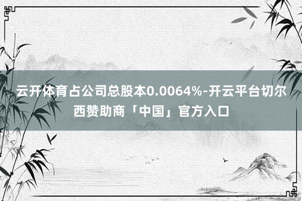 云开体育占公司总股本0.0064%-开云平台切尔西赞助商「中国」官方入口