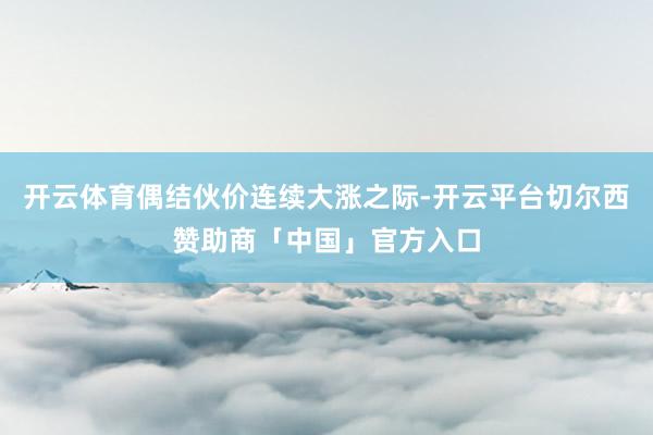 开云体育偶结伙价连续大涨之际-开云平台切尔西赞助商「中国」官方入口