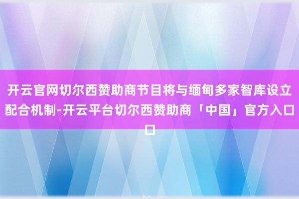 开云官网切尔西赞助商节目将与缅甸多家智库设立配合机制-开云平台切尔西赞助商「中国」官方入口