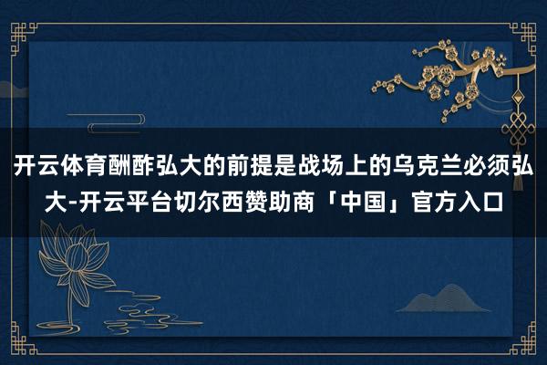 开云体育酬酢弘大的前提是战场上的乌克兰必须弘大-开云平台切尔西赞助商「中国」官方入口