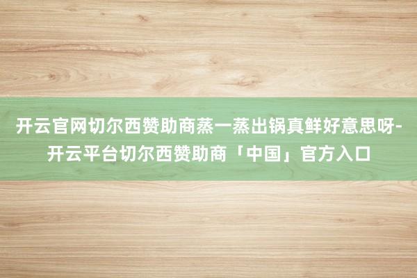 开云官网切尔西赞助商蒸一蒸出锅真鲜好意思呀-开云平台切尔西赞助商「中国」官方入口