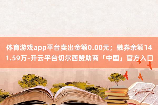 体育游戏app平台卖出金额0.00元；融券余额141.59万-开云平台切尔西赞助商「中国」官方入口