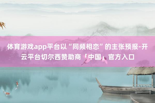 体育游戏app平台以“同频相恋”的主张预报-开云平台切尔西赞助商「中国」官方入口
