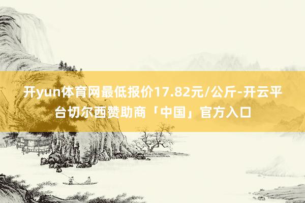 开yun体育网最低报价17.82元/公斤-开云平台切尔西赞助商「中国」官方入口