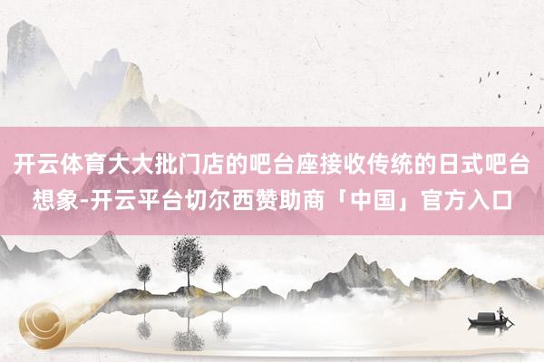 开云体育大大批门店的吧台座接收传统的日式吧台想象-开云平台切尔西赞助商「中国」官方入口