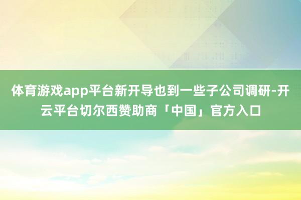 体育游戏app平台新开导也到一些子公司调研-开云平台切尔西赞助商「中国」官方入口