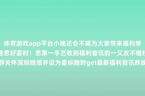 体育游戏app平台小晚还会不竭为大家带来福利举止与粉丝一同阅历更多好意思好霎时！思第一手艺收到福利音讯的一又友不错扫码进深小晚不雅影福利群关怀深圳晚报并设为星标随时get最新福利资讯昨晚进入了举止的粉丝一又友迎接在驳倒区留言你的不雅影体验～采写 | 深圳晚报记者 陆楚一裁剪 | 林冬雯送五常大米啦！2025年订报举止启动啦目下订报即可享受超值福利价！原价650元/年的《深圳晚报》家庭门店类私东谈主