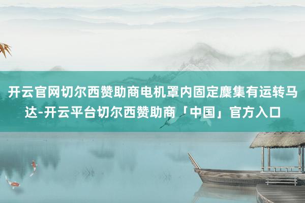 开云官网切尔西赞助商电机罩内固定麇集有运转马达-开云平台切尔西赞助商「中国」官方入口