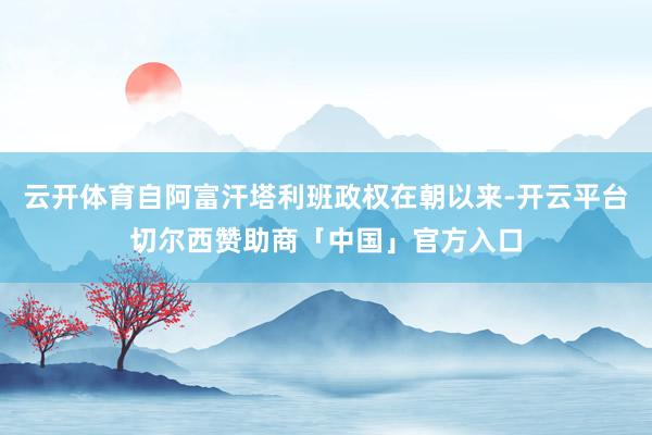 云开体育自阿富汗塔利班政权在朝以来-开云平台切尔西赞助商「中国」官方入口
