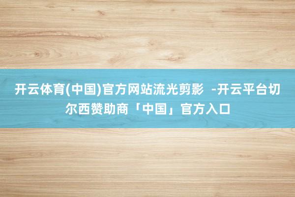开云体育(中国)官方网站流光剪影  -开云平台切尔西赞助商「中国」官方入口