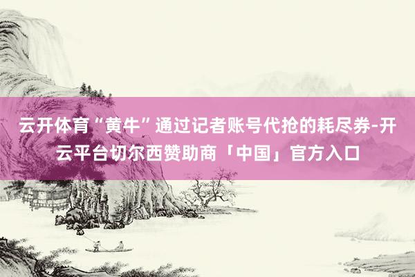 云开体育“黄牛”通过记者账号代抢的耗尽券-开云平台切尔西赞助商「中国」官方入口