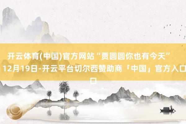 开云体育(中国)官方网站“贾圆圆你也有今天”    12月19日-开云平台切尔西赞助商「中国」官方入口
