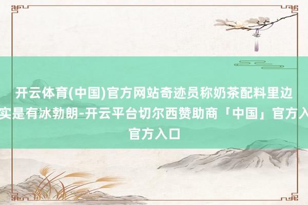 开云体育(中国)官方网站奇迹员称奶茶配料里边如实是有冰勃朗-开云平台切尔西赞助商「中国」官方入口