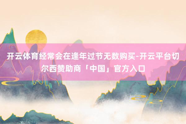 开云体育经常会在逢年过节无数购买-开云平台切尔西赞助商「中国」官方入口