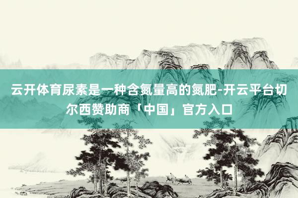 云开体育尿素是一种含氮量高的氮肥-开云平台切尔西赞助商「中国」官方入口