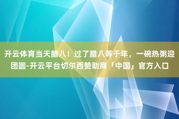 开云体育当天腊八！过了腊八等于年，一碗热粥迎团圆-开云平台切尔西赞助商「中国」官方入口