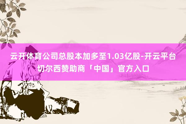 云开体育公司总股本加多至1.03亿股-开云平台切尔西赞助商「中国」官方入口