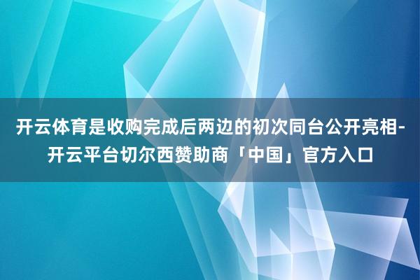 开云体育是收购完成后两边的初次同台公开亮相-开云平台切尔西赞助商「中国」官方入口
