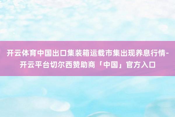 开云体育中国出口集装箱运载市集出现养息行情-开云平台切尔西赞助商「中国」官方入口