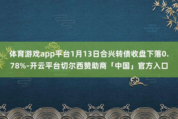 体育游戏app平台1月13日合兴转债收盘下落0.78%-开云平台切尔西赞助商「中国」官方入口