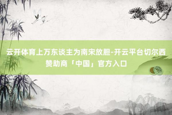 云开体育上万东谈主为南宋放胆-开云平台切尔西赞助商「中国」官方入口