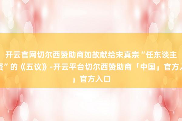 开云官网切尔西赞助商如故献给宋真宗“任东谈主唯贤”的《五议》-开云平台切尔西赞助商「中国」官方入口