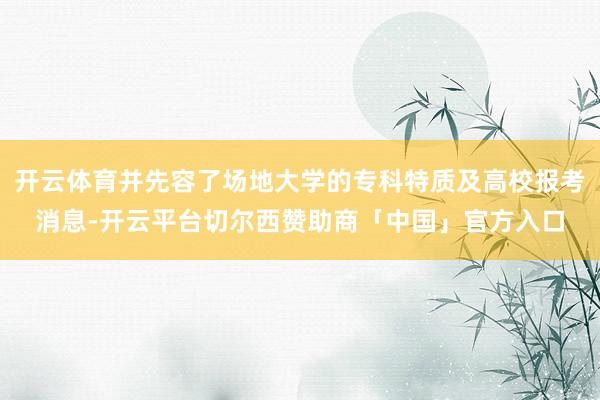 开云体育并先容了场地大学的专科特质及高校报考消息-开云平台切尔西赞助商「中国」官方入口