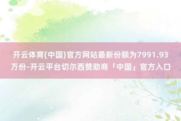 开云体育(中国)官方网站最新份额为7991.93万份-开云平台切尔西赞助商「中国」官方入口