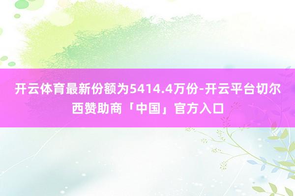 开云体育最新份额为5414.4万份-开云平台切尔西赞助商「中国」官方入口