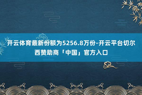 开云体育最新份额为5256.8万份-开云平台切尔西赞助商「中国」官方入口
