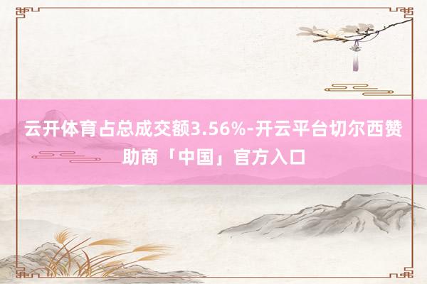 云开体育占总成交额3.56%-开云平台切尔西赞助商「中国」官方入口