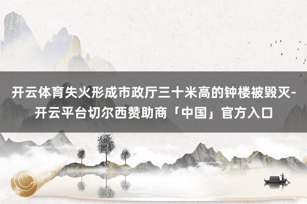 开云体育失火形成市政厅三十米高的钟楼被毁灭-开云平台切尔西赞助商「中国」官方入口