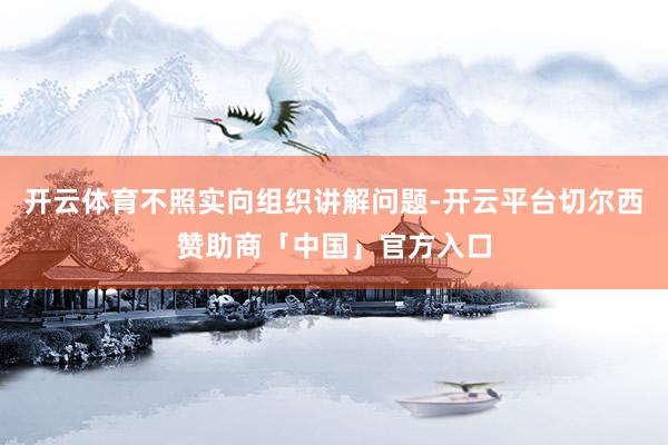开云体育不照实向组织讲解问题-开云平台切尔西赞助商「中国」官方入口