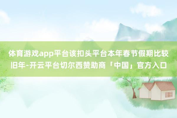 体育游戏app平台该扣头平台本年春节假期比较旧年-开云平台切尔西赞助商「中国」官方入口