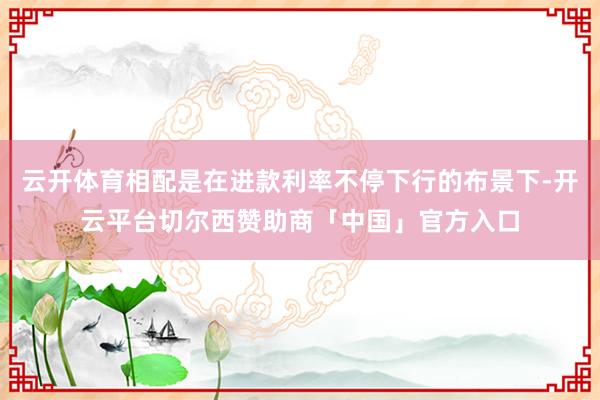 云开体育相配是在进款利率不停下行的布景下-开云平台切尔西赞助商「中国」官方入口