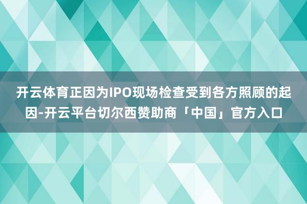 开云体育　　正因为IPO现场检查受到各方照顾的起因-开云平台切尔西赞助商「中国」官方入口