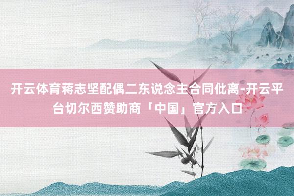 开云体育蒋志坚配偶二东说念主合同仳离-开云平台切尔西赞助商「中国」官方入口