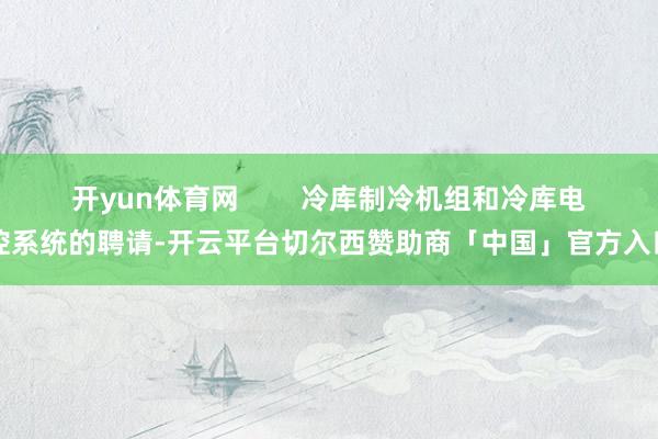 开yun体育网        冷库制冷机组和冷库电控系统的聘请-开云平台切尔西赞助商「中国」官方入口