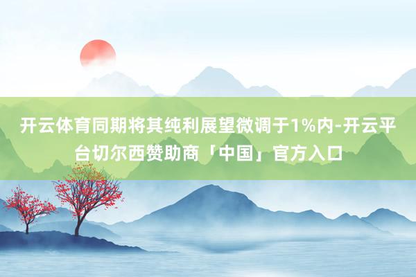 开云体育同期将其纯利展望微调于1%内-开云平台切尔西赞助商「中国」官方入口